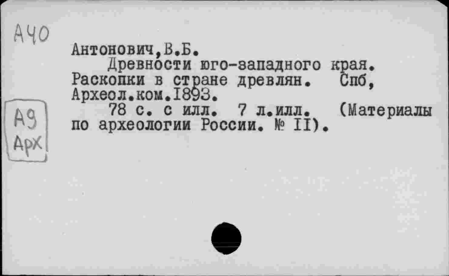 ﻿А40
ЇГ te
Антонович,В.Б.
Древности юго-западного края. Раскопки в стране древлян. Спб, Археол.ком.18уЗ.
78 с. с илл. 7 л.илл. (Материалы по археологии России. № II).